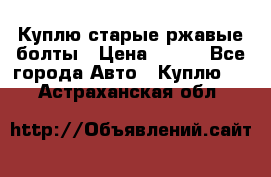 Куплю старые ржавые болты › Цена ­ 149 - Все города Авто » Куплю   . Астраханская обл.